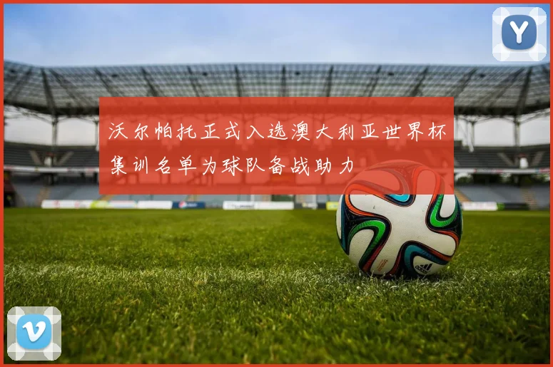 沃尔帕托正式入选澳大利亚世界杯集训名单为球队备战助力