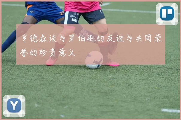 亨德森谈与罗伯逊的友谊与共同荣誉的珍贵意义