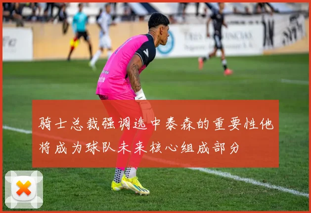 骑士总裁强调选中泰森的重要性他将成为球队未来核心组成部分