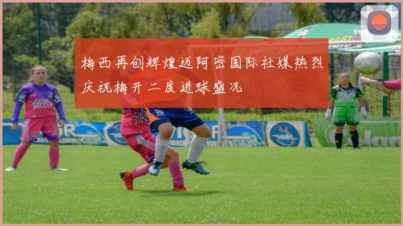 梅西再创辉煌迈阿密国际社媒热烈庆祝梅开二度进球盛况