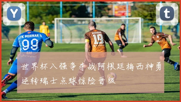 世界杯八强争夺战阿根廷梅西神勇逆转瑞士点球惊险晋级
