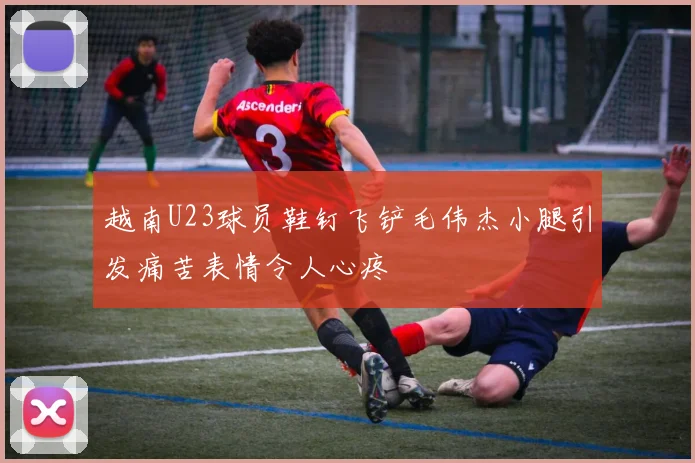 越南U23球员鞋钉飞铲毛伟杰小腿引发痛苦表情令人心疼
