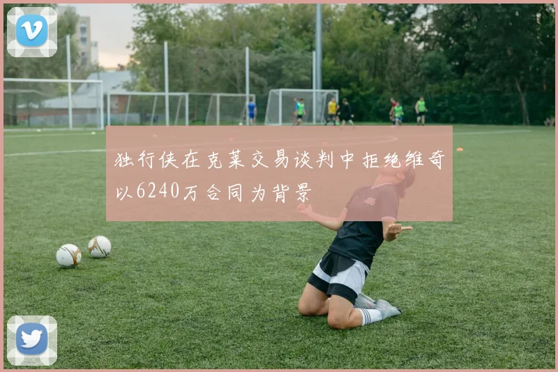 独行侠在克莱交易谈判中拒绝维奇以6240万合同为背景