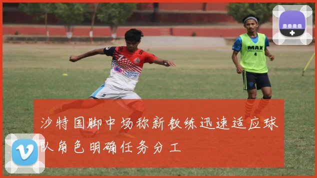 沙特国脚中场称新教练迅速适应球队角色明确任务分工