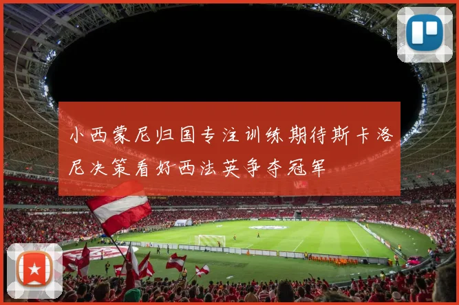 小西蒙尼归国专注训练期待斯卡洛尼决策看好西法英争夺冠军