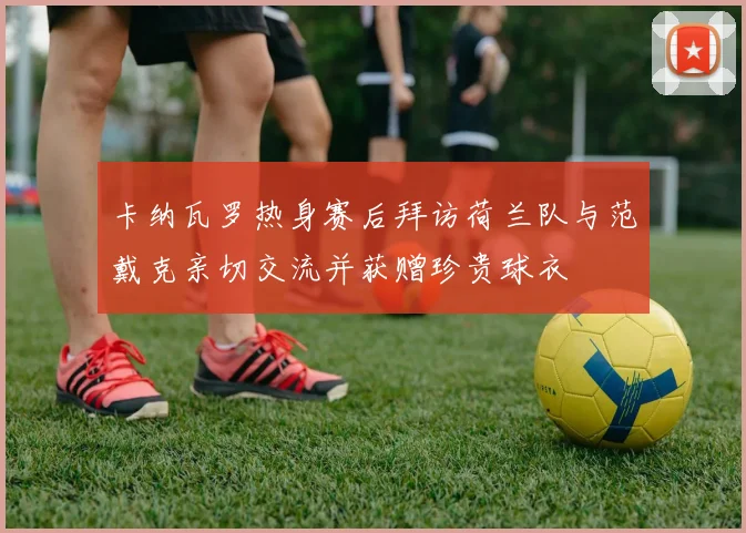 卡纳瓦罗热身赛后拜访荷兰队与范戴克亲切交流并获赠珍贵球衣