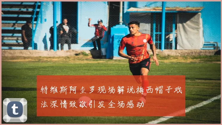 特维斯阿圭罗现场解说梅西帽子戏法深情致敬引发全场感动