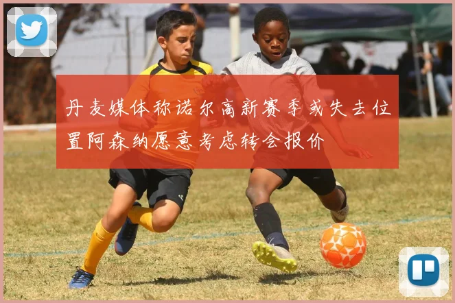 丹麦媒体称诺尔高新赛季或失去位置阿森纳愿意考虑转会报价