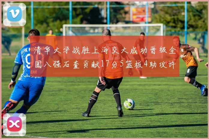 清华大学战胜上海交大成功晋级全国八强石奎贡献17分5篮板4助攻许熙桐斩获16分7篮板