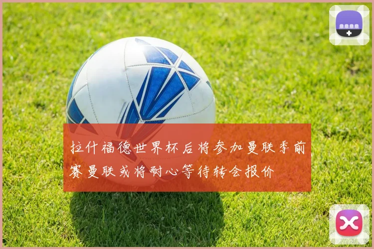 拉什福德世界杯后将参加曼联季前赛曼联或将耐心等待转会报价