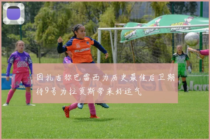 因扎吉称巴雷西为历史最佳后卫期待9号为拉莫斯带来好运气