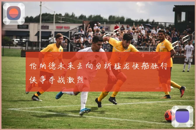 伦纳德未来去向分析猛龙快船独行侠争夺战激烈