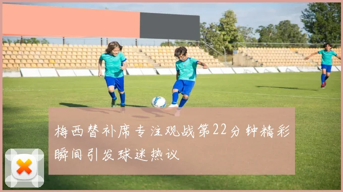 梅西替补席专注观战第22分钟精彩瞬间引发球迷热议