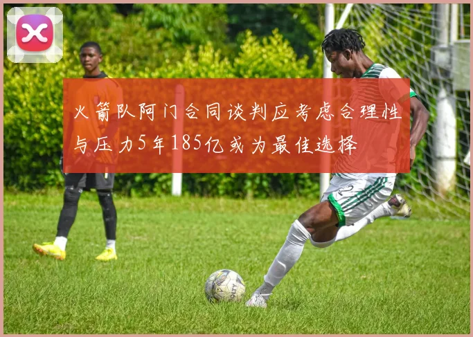 火箭队阿门合同谈判应考虑合理性与压力5年185亿或为最佳选择