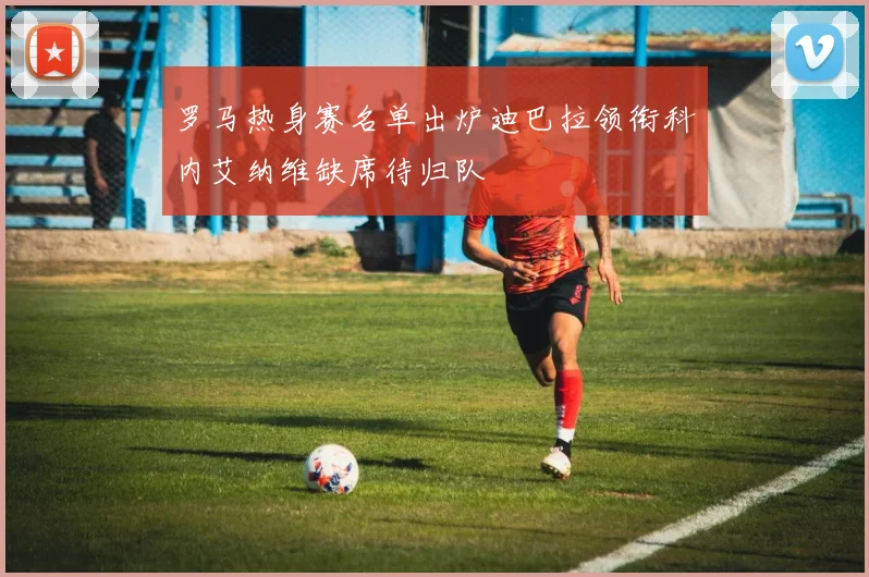 罗马热身赛名单出炉迪巴拉领衔科内艾纳维缺席待归队