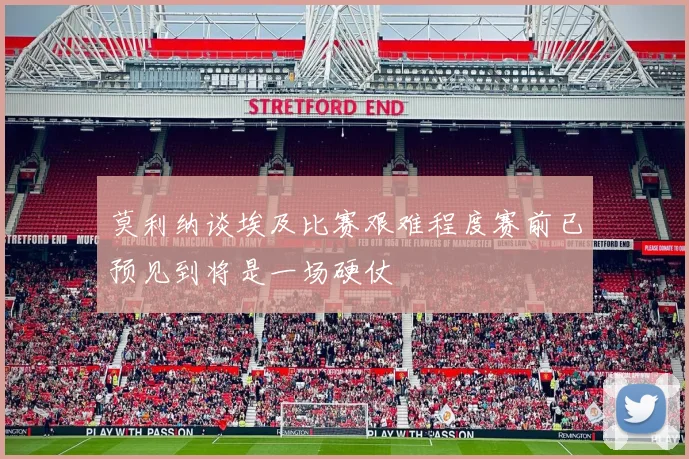 莫利纳谈埃及比赛艰难程度赛前已预见到将是一场硬仗