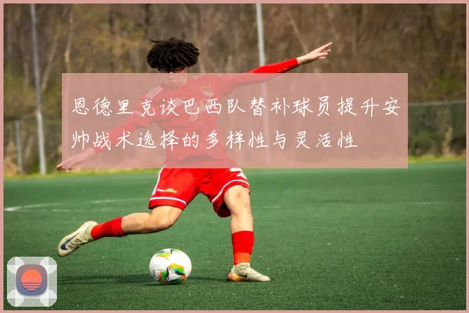 恩德里克谈巴西队替补球员提升安帅战术选择的多样性与灵活性