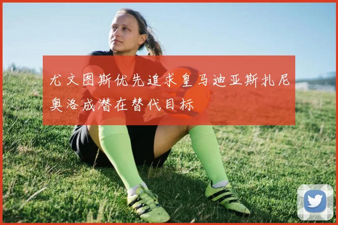 尤文图斯优先追求皇马迪亚斯扎尼奥洛成潜在替代目标