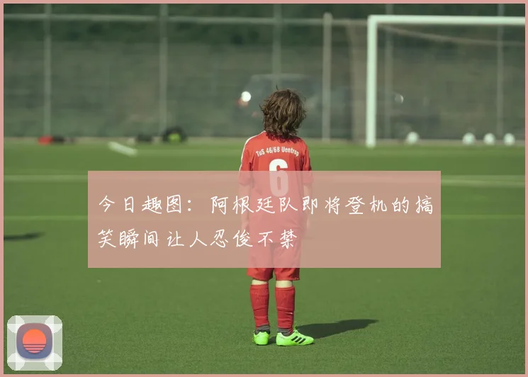 今日趣图:阿根廷队即将登机的搞笑瞬间让人忍俊不禁