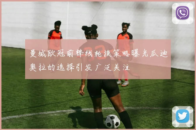 曼城欧冠前锋线轮换策略曝光瓜迪奥拉的选择引发广泛关注