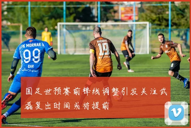 国足世预赛前锋线调整引发关注武磊复出时间或将提前