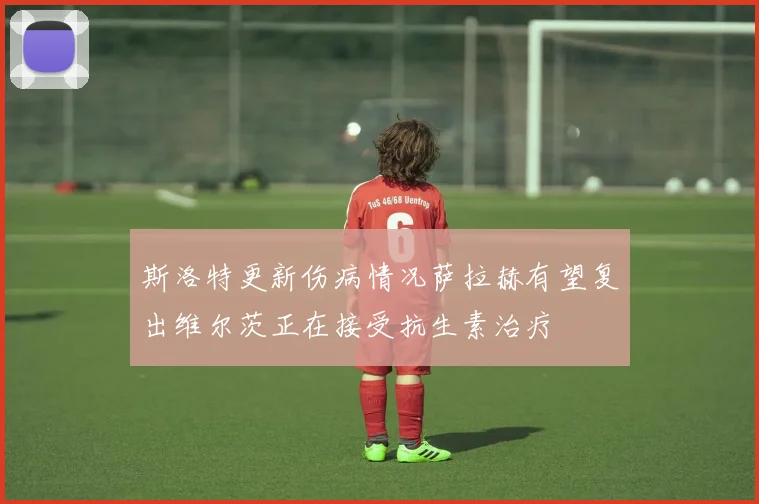 斯洛特更新伤病情况萨拉赫有望复出维尔茨正在接受抗生素治疗