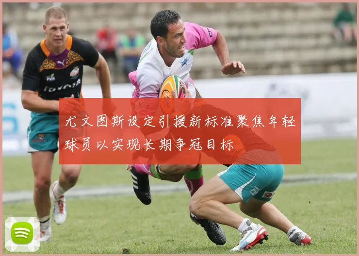 尤文图斯设定引援新标准聚焦年轻球员以实现长期争冠目标