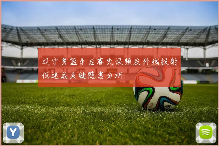 辽宁男篮季后赛失误频发外线投射低迷成关键隐患分析