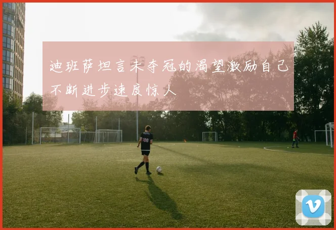 迪班萨坦言未夺冠的渴望激励自己不断进步速度惊人