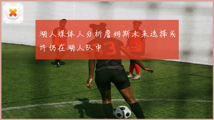 湖人媒体人分析詹姆斯未来选择或许仍在湖人队中