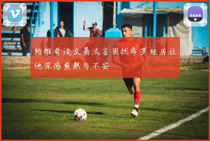 约维奇谈交易流言困扰希罗经历让他深感煎熬与不安