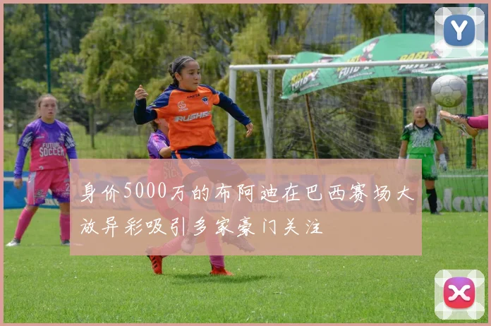 身价5000万的布阿迪在巴西赛场大放异彩吸引多家豪门关注