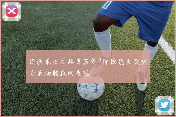 逆境求生之路男篮第2阶段能否突破全看杨瀚森的表现