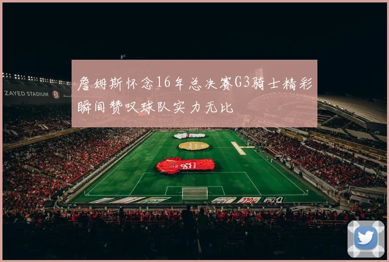 詹姆斯怀念16年总决赛G3骑士精彩瞬间赞叹球队实力无比