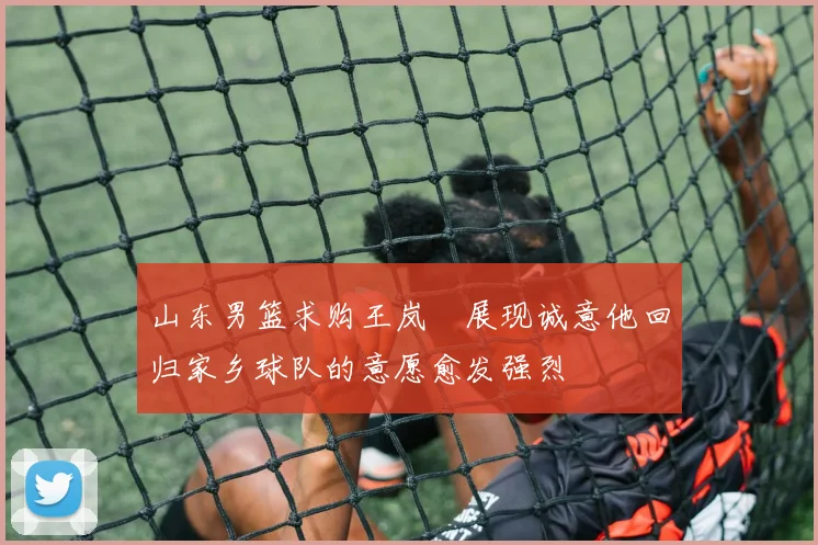 山东男篮求购王岚嵚展现诚意他回归家乡球队的意愿愈发强烈