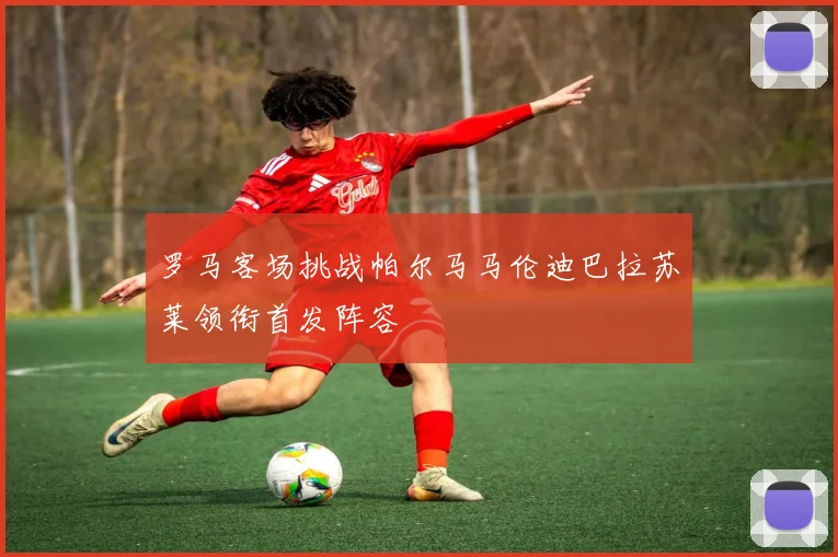 罗马客场挑战帕尔马马伦迪巴拉苏莱领衔首发阵容