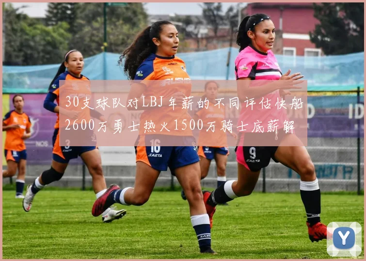 30支球队对LBJ年薪的不同评估快船2600万勇士热火1500万骑士底薪解析