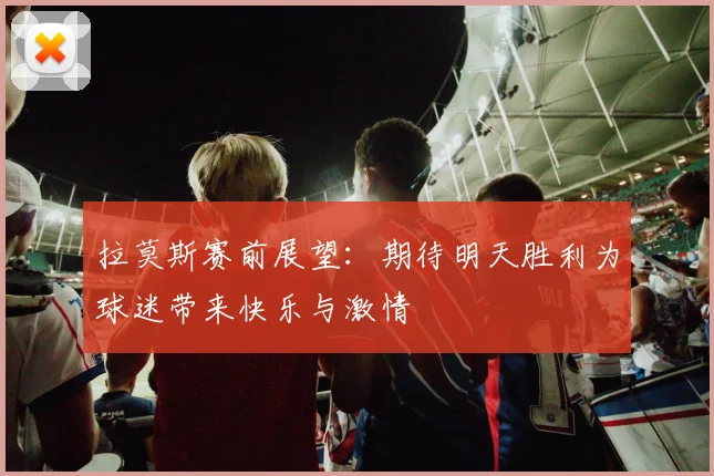 拉莫斯赛前展望：期待明天胜利为球迷带来快乐与激情