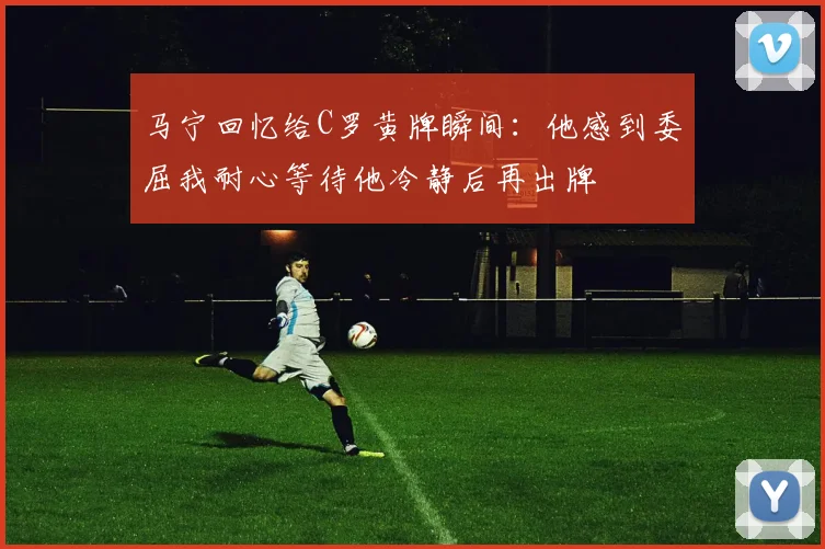 马宁回忆给C罗黄牌瞬间:他感到委屈我耐心等待他冷静后再出牌