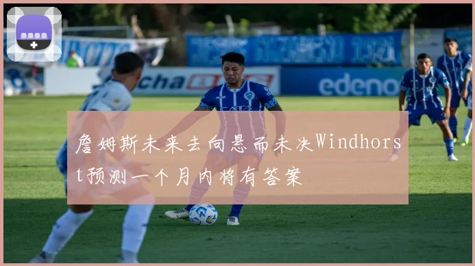 詹姆斯未来去向悬而未决Windhorst预测一个月内将有答案
