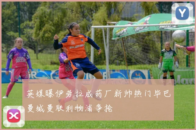 英媒曝伊劳拉成药厂新帅热门毕巴曼城曼联利物浦争抢