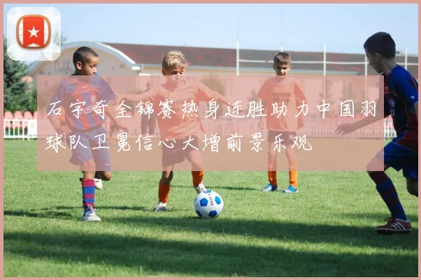 石宇奇全锦赛热身连胜助力中国羽球队卫冕信心大增前景乐观