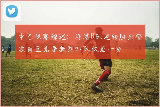 中乙联赛综述：海港B队逆转胜利登顶南区竞争激烈四队仅差一分