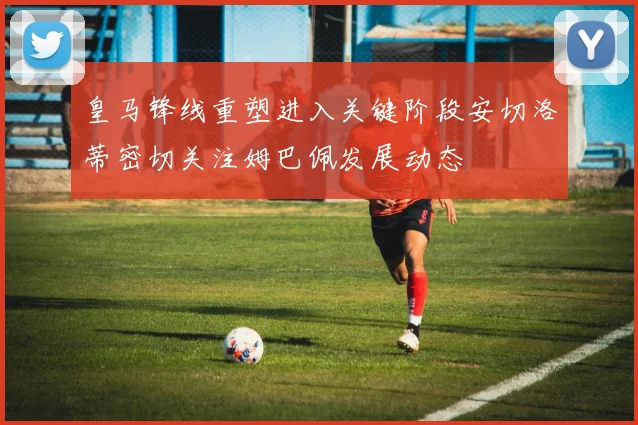 皇马锋线重塑进入关键阶段安切洛蒂密切关注姆巴佩发展动态
